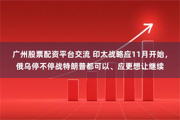 广州股票配资平台交流 印太战略应11月开始，俄乌停不停战特朗普都可以、应更想让继续