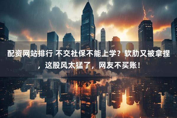 配资网站排行 不交社保不能上学？软肋又被拿捏，这股风太猛了，网友不买账！
