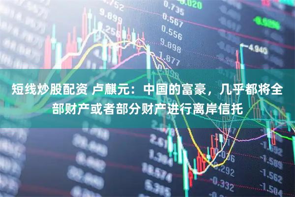 短线炒股配资 卢麒元：中国的富豪，几乎都将全部财产或者部分财产进行离岸信托