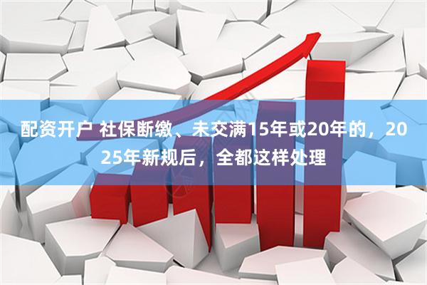 配资开户 社保断缴、未交满15年或20年的，2025年新规后，全都这样处理