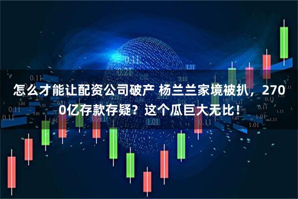 怎么才能让配资公司破产 杨兰兰家境被扒，2700亿存款存疑？这个瓜巨大无比！