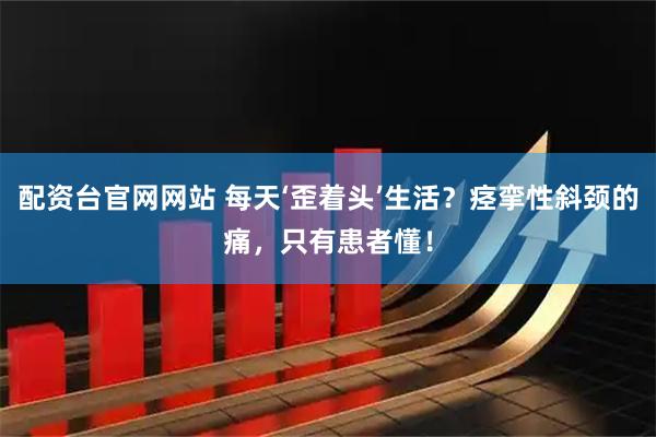 配资台官网网站 每天‘歪着头’生活？痉挛性斜颈的痛，只有患者懂！