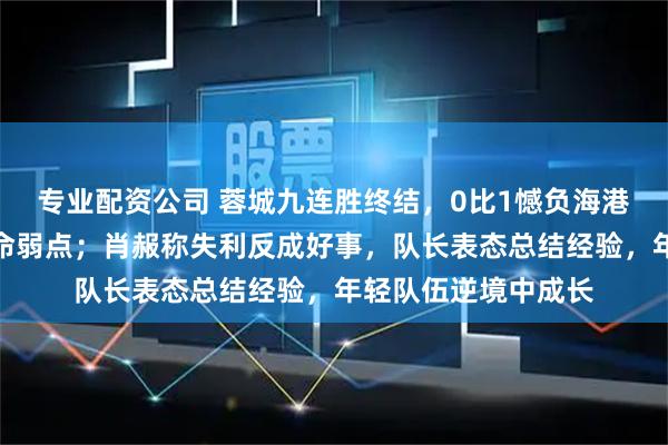 专业配资公司 蓉城九连胜终结，0比1憾负海港，反击失误暴露致命弱点；肖赧称失利反成好事，队长表态总结经验，年轻队伍逆境中成长