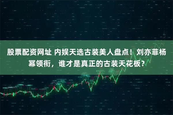 股票配资网址 内娱天选古装美人盘点！刘亦菲杨幂领衔，谁才是真正的古装天花板？