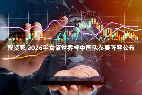 配资家 2026年女篮世界杯中国队参赛阵容公布